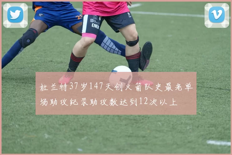 杜兰特37岁147天创火箭队史最老单场助攻纪录助攻数达到12次以上