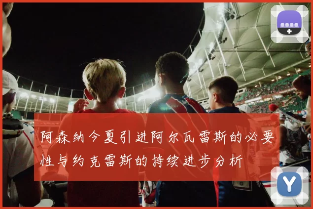 阿森纳今夏引进阿尔瓦雷斯的必要性与约克雷斯的持续进步分析