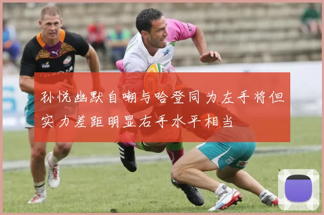 孙悦幽默自嘲与哈登同为左手将但实力差距明显右手水平相当