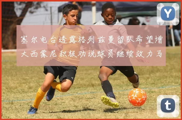 塞尔电台透露格列兹曼留队希望增大西蒙尼积极劝说球员继续效力马竞