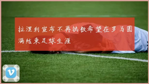 拉涅利宣布不再执教希望在罗马圆满结束足球生涯