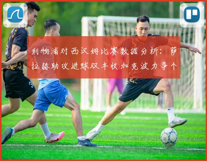 利物浦对西汉姆比赛数据分析：萨拉赫助攻进球双丰收加克波力争个人职业生涯50球