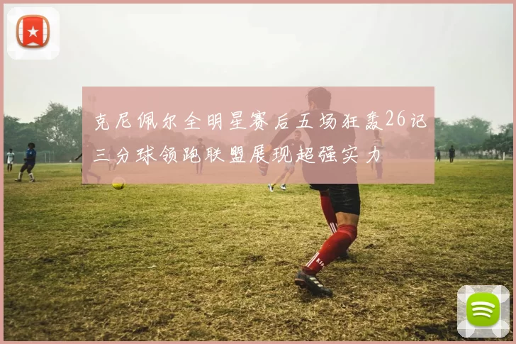 克尼佩尔全明星赛后五场狂轰26记三分球领跑联盟展现超强实力