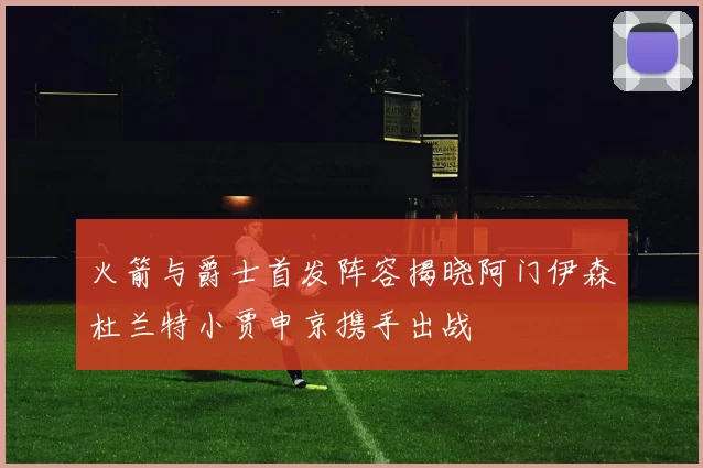 火箭与爵士首发阵容揭晓阿门伊森杜兰特小贾申京携手出战