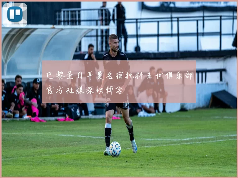 巴黎圣日耳曼名宿托科去世俱乐部官方社媒深切悼念