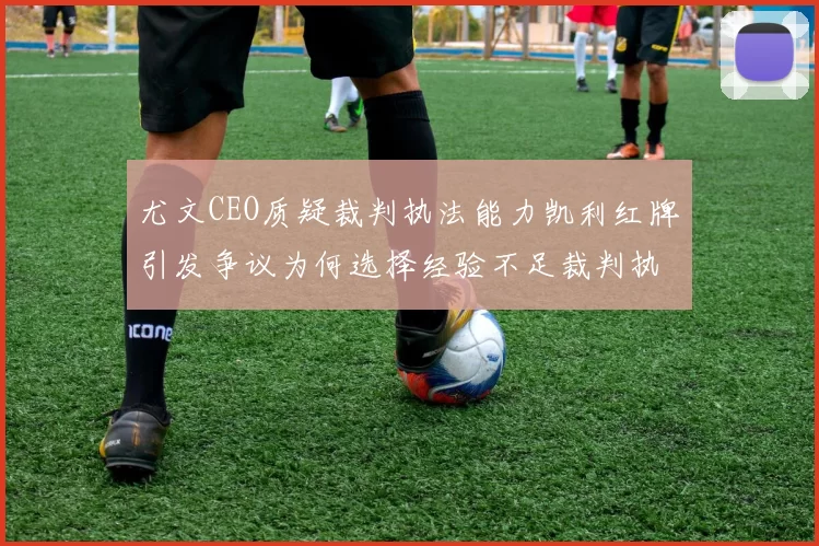 尤文CEO质疑裁判执法能力凯利红牌引发争议为何选择经验不足裁判执法欧冠比赛