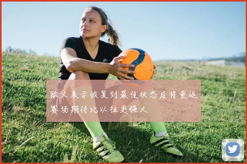 欧文表示恢复到最佳状态后将重返赛场期待比以往更强大