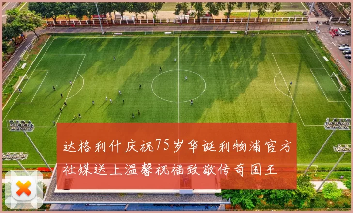 达格利什庆祝75岁华诞利物浦官方社媒送上温馨祝福致敬传奇国王