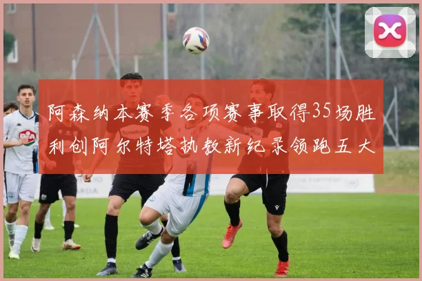 阿森纳本赛季各项赛事取得35场胜利创阿尔特塔执教新纪录领跑五大联赛