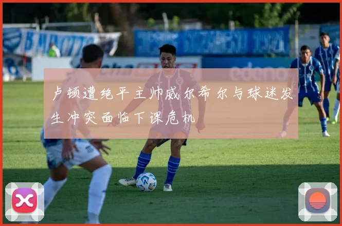 卢顿遭绝平主帅威尔希尔与球迷发生冲突面临下课危机